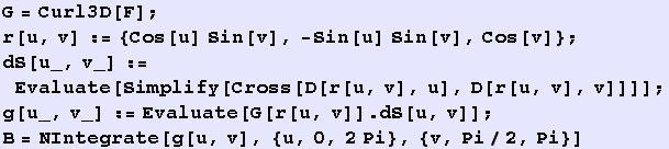 G = Curl3D[F] ; r[u, v] := {Cos[u] Sin[v], -Sin[u] Sin[v], Cos[v]} ; dS[u_, v_] := Evaluate[Si ... [u_, v_] := Evaluate[G[r[u, v]] . dS[u, v]] ; B = NIntegrate[g[u, v], {u, 0, 2Pi}, {v, Pi/2, Pi}] 
