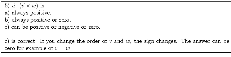 \fbox{ \parbox{16cm}{
5) $\vec{u} \cdot (\vec{v} \times \vec{w})$\ is \\
a) alw...
...v$\ and $w$, the sign changes.
The answer can be zero for example of $v=w$.
}}