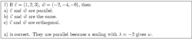 \fbox{ \parbox{16cm}{
7) If $\vec{v} = (1,2,3)$, $\vec{w} = (-2,-4,-6)$, then \\...
...is correct. They are parallel because a scaling with $\lambda=-2$
gives $w$.
}}