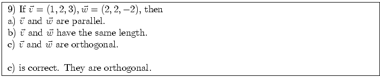 \fbox{ \parbox{16cm}{
9) If $\vec{v} = (1,2,3), \vec{w} = (2,2,-2)$, then \\
a)...
... and $\vec{w}$\ are orthogonal. \\
\par
c) is correct. They are orthogonal.
}}