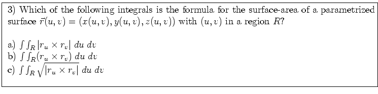 \fbox{ \parbox{16cm}{
3) Which of the following integrals is the formula for
the...
...; dv$\ \\
c) $\int \int_R \sqrt{\vert r_u \times r_v\vert} \; du \; dv$\ \\
}}