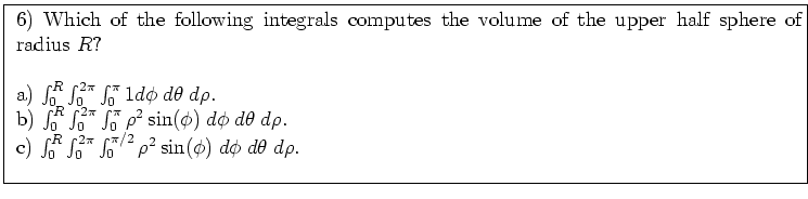 \fbox{ \parbox{16cm}{
6) Which of the following integrals computes the volume of...
...\pi} \int_0^{\pi/2} \rho^2 \sin(\phi) \; d\phi \; d\theta \; d\rho$. \\
\par
}}