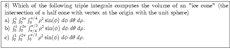 \fbox{ \parbox{16cm}{
8) Which of the following triple integrals computes the
v...
...^{2 \pi} \int_0^{\pi/2} \rho^2 \sin(\phi) \; d\phi \; d\theta \; d\rho $. \\
}}