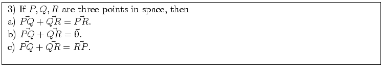 \fbox{ \parbox{16cm}{
3) If $P,Q,R$\ are three points in space, then \\
a) $\ve...
...{P Q} + \vec{Q R} = \vec{0}$. \\
c) $\vec{P Q} + \vec{Q R} = \vec{R P}$. \\
}}