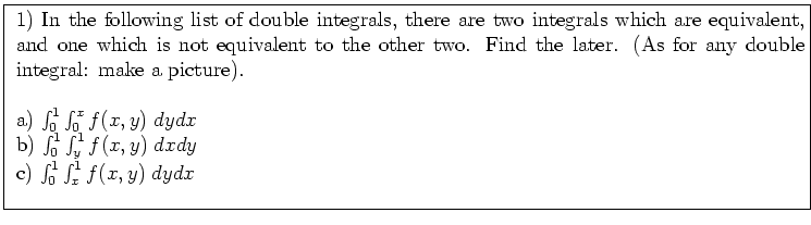 \fbox{ \parbox{16cm}{
1) In the following list of double integrals,
there are t...
...^1 \int_y^1 f(x,y) \; dx dy$\ \\
c) $\int_0^1 \int_x^1 f(x,y) \; dy dx$\ \\
}}