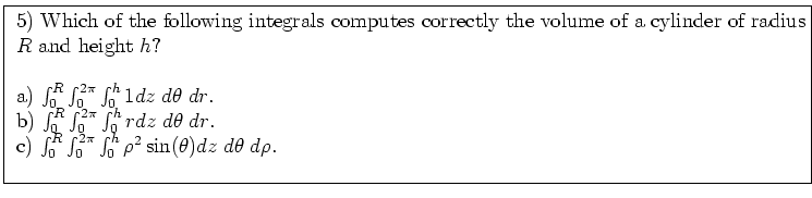 \fbox{ \parbox{16cm}{
5) Which of the following integrals computes correctly
th...
... \int_0^{2\pi} \int_0^h \rho^2 \sin(\theta) dz \; d\theta \; d\rho$. \\
\par
}}